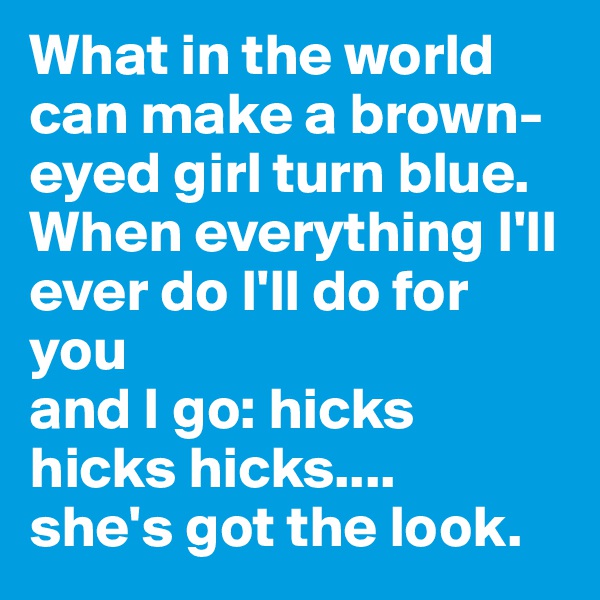 What in the world can make a brown-eyed girl turn blue.
When everything I'll ever do I'll do for you
and I go: hicks hicks hicks....
she's got the look.