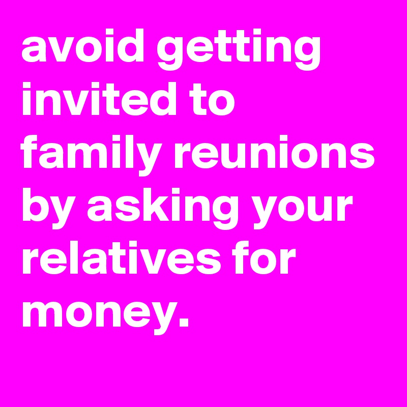 avoid getting invited to family reunions by asking your relatives for money.