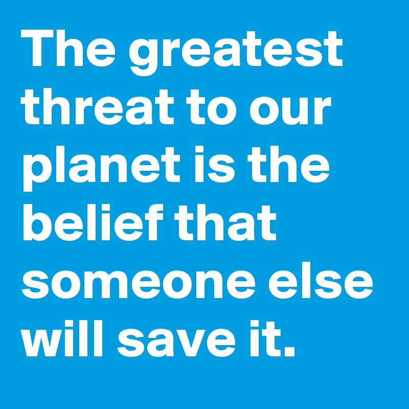 The greatest threat to our planet is the belief that someone else will save it.