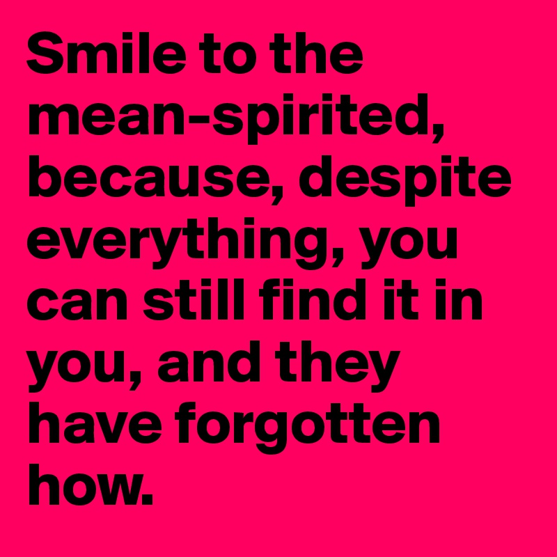 Smile to the mean-spirited, because, despite everything, you can still find it in you, and they have forgotten how.