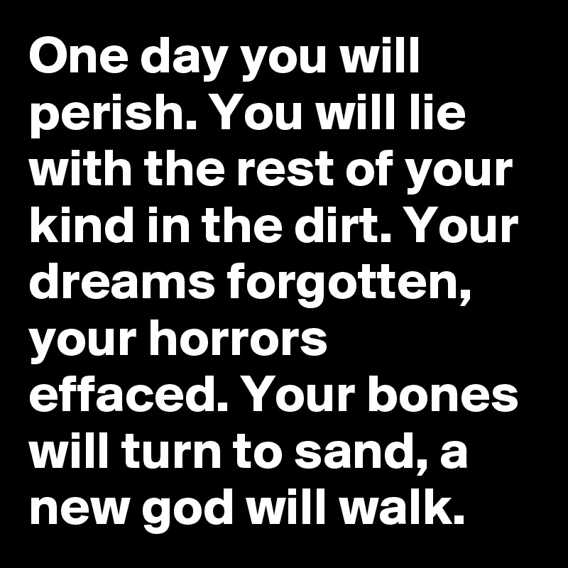 One day you will perish. You will lie with the rest of your kind in the dirt. Your dreams forgotten, your horrors effaced. Your bones will turn to sand, a new god will walk.