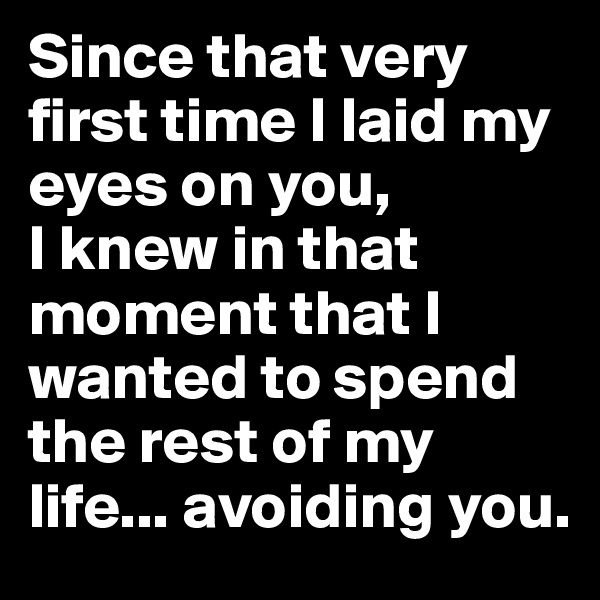 Since that very first time I laid my eyes on you, 
I knew in that moment that I wanted to spend the rest of my life... avoiding you.