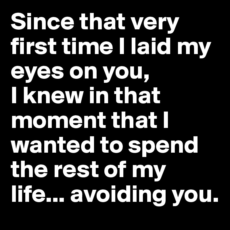 Since that very first time I laid my eyes on you, 
I knew in that moment that I wanted to spend the rest of my life... avoiding you.
