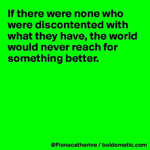 If there were none who were discontented with what they have, the world would never reach for 
something better.






