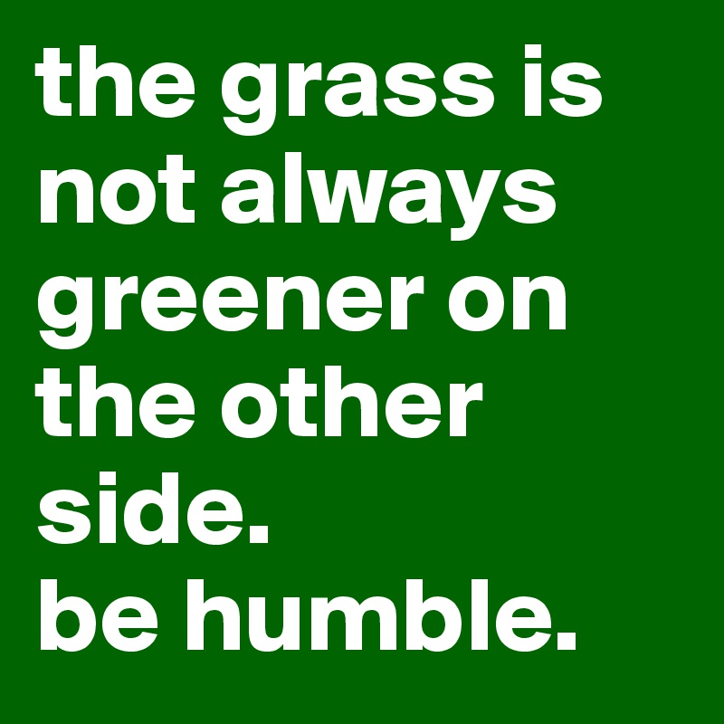 the grass is not always greener on the other side. 
be humble. 