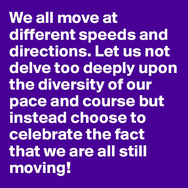 We all move at different speeds and directions. Let us not delve too deeply upon the diversity of our pace and course but instead choose to celebrate the fact that we are all still moving!