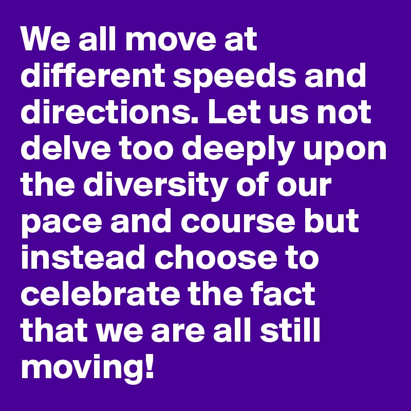 We all move at different speeds and directions. Let us not delve too deeply upon the diversity of our pace and course but instead choose to celebrate the fact that we are all still moving!