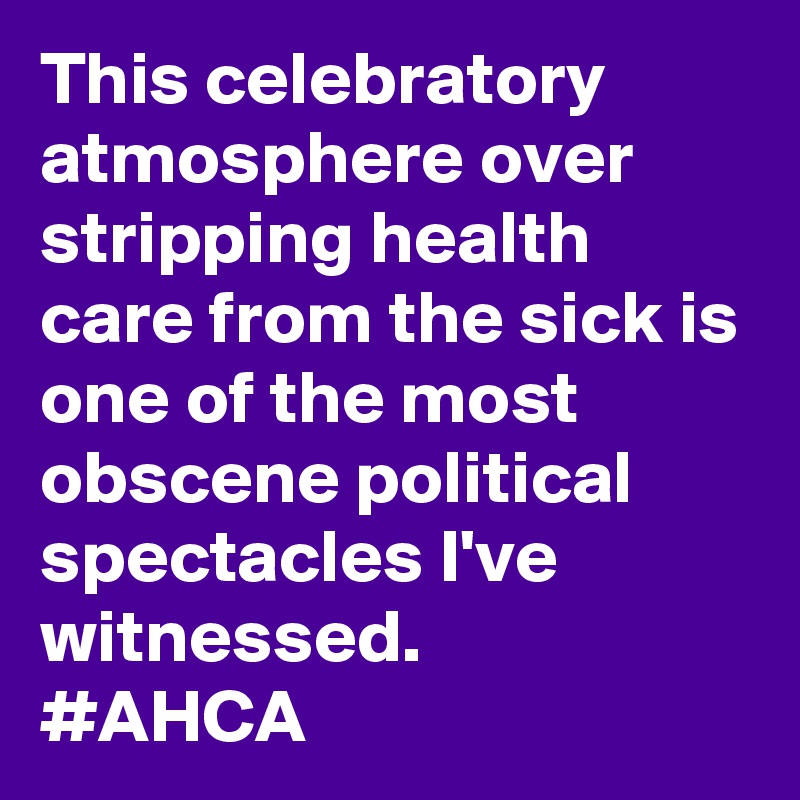 This celebratory atmosphere over stripping health care from the sick is one of the most obscene political spectacles I've witnessed. 
#AHCA