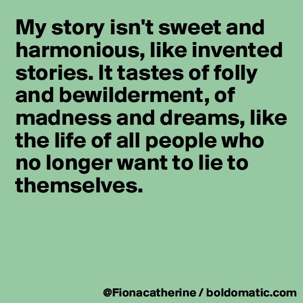 My story isn't sweet and harmonious, like invented stories. It tastes of folly and bewilderment, of 
madness and dreams, like 
the life of all people who
no longer want to lie to
themselves.



