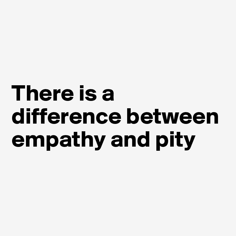 


There is a difference between empathy and pity


