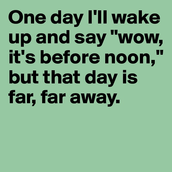 One day I'll wake up and say "wow, it's before noon," but that day is far, far away.

