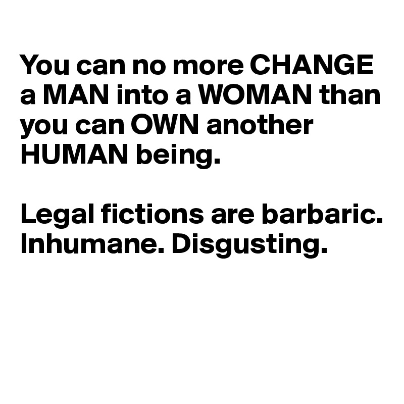 
You can no more CHANGE a MAN into a WOMAN than you can OWN another HUMAN being.

Legal fictions are barbaric. Inhumane. Disgusting.



