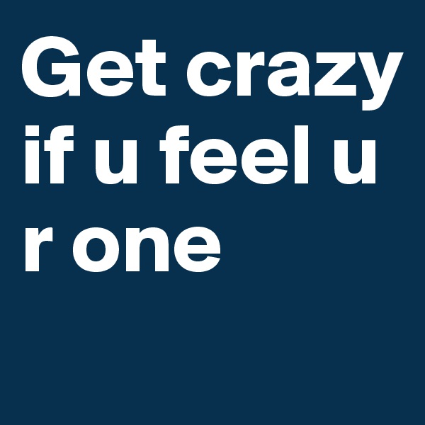 Get crazy if u feel u r one
