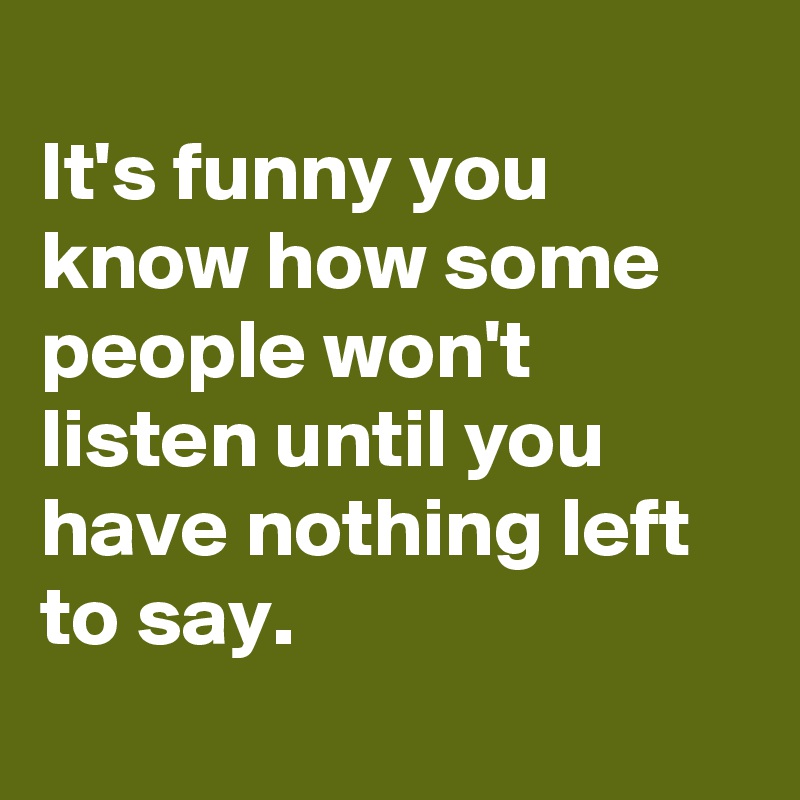 
It's funny you know how some people won't listen until you have nothing left to say.
