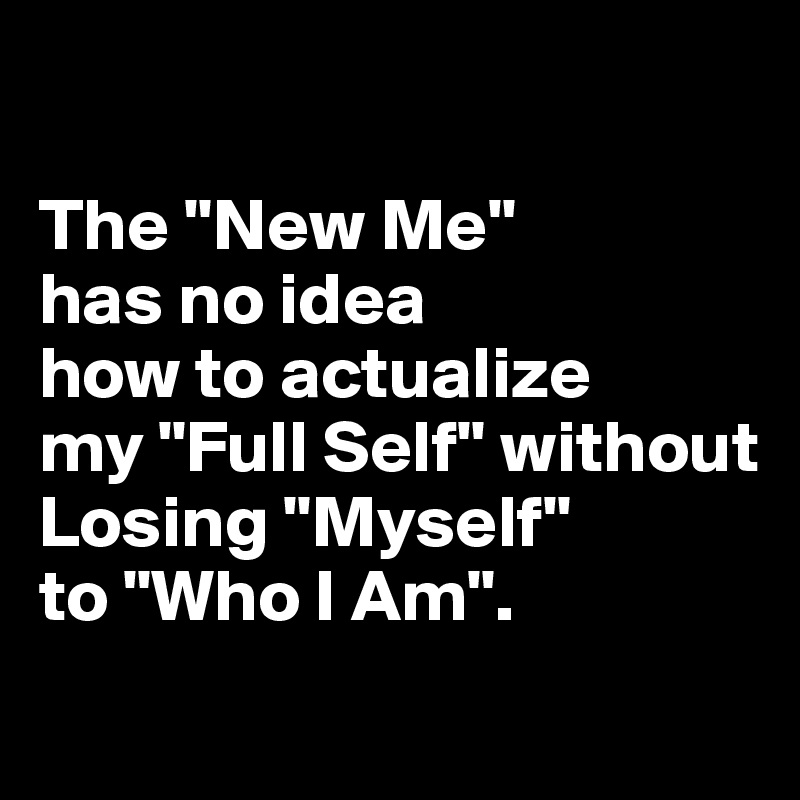 

The "New Me" 
has no idea 
how to actualize 
my "Full Self" without Losing "Myself" 
to "Who I Am".
