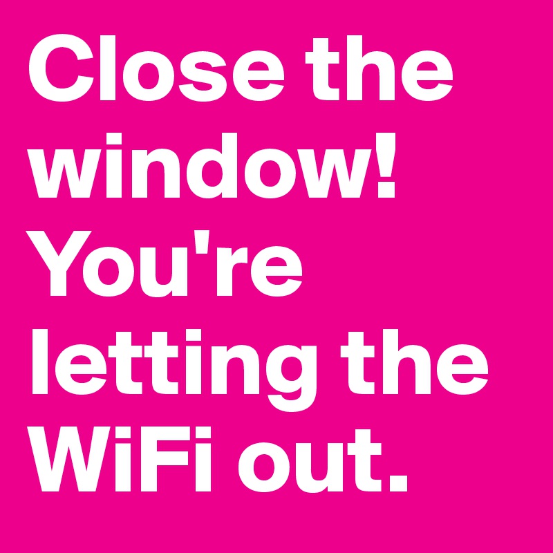 Close the window! You're letting the WiFi out. 
