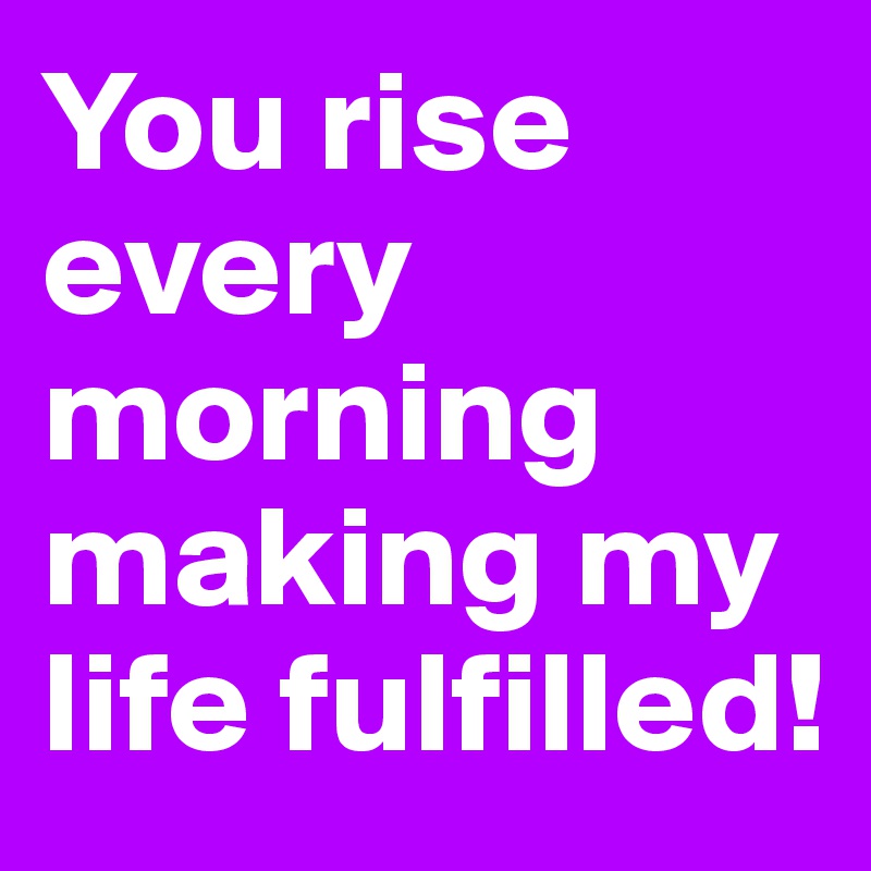 You rise every morning making my life fulfilled! 