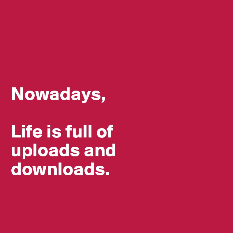 



Nowadays,

Life is full of
uploads and
downloads.

