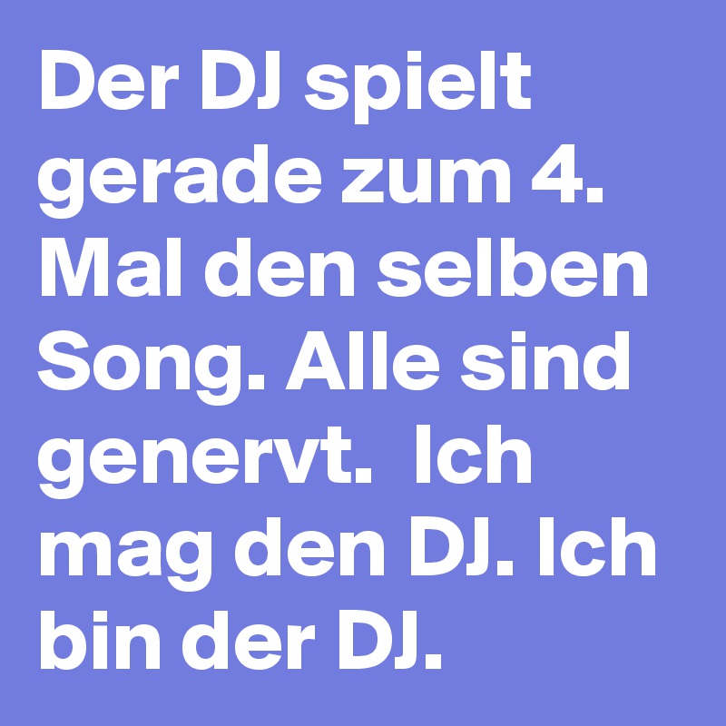 Der DJ spielt gerade zum 4. Mal den selben Song. Alle sind genervt.  Ich mag den DJ. Ich bin der DJ.