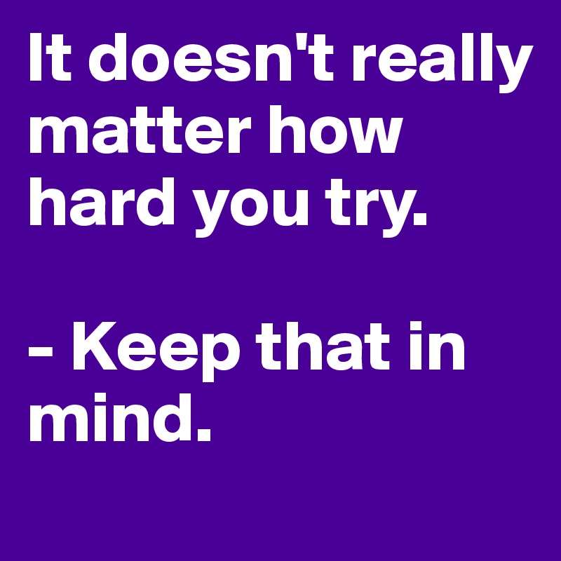 It doesn't really matter how hard you try.

- Keep that in mind. 