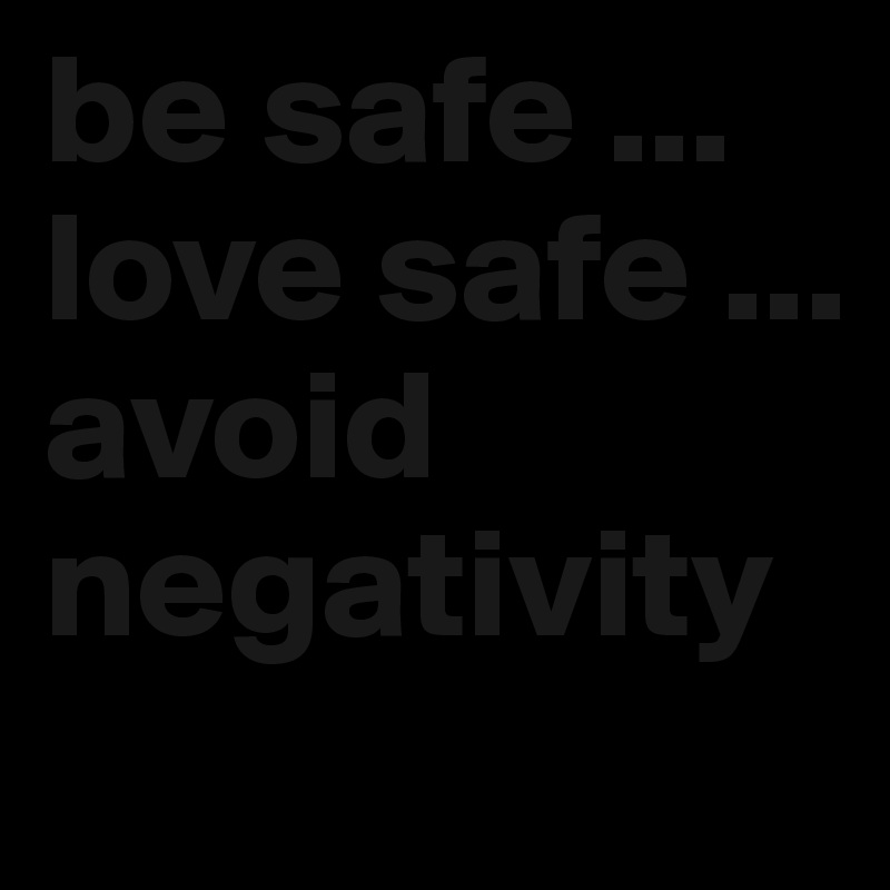be safe ... love safe ... avoid negativity