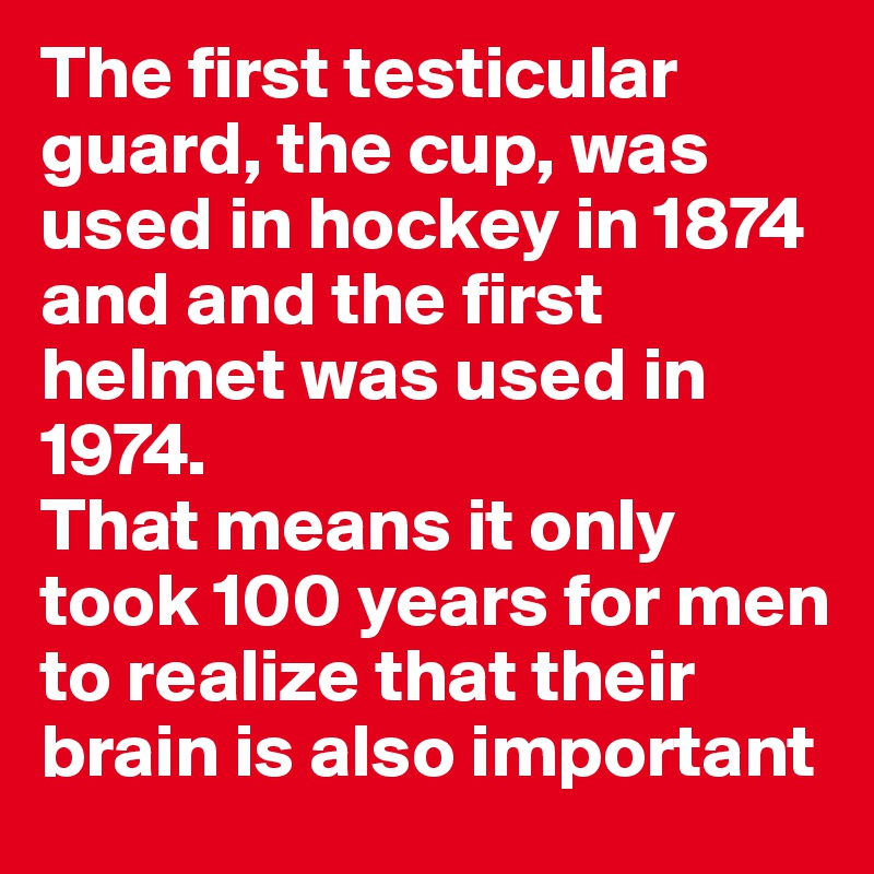 The first testicular guard, the cup, was used in hockey in 1874 and and the first helmet was used in 1974.
That means it only took 100 years for men to realize that their brain is also important