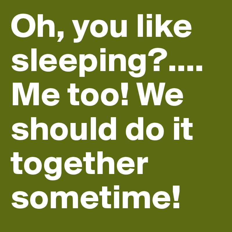 Oh, you like sleeping?....Me too! We should do it together sometime!