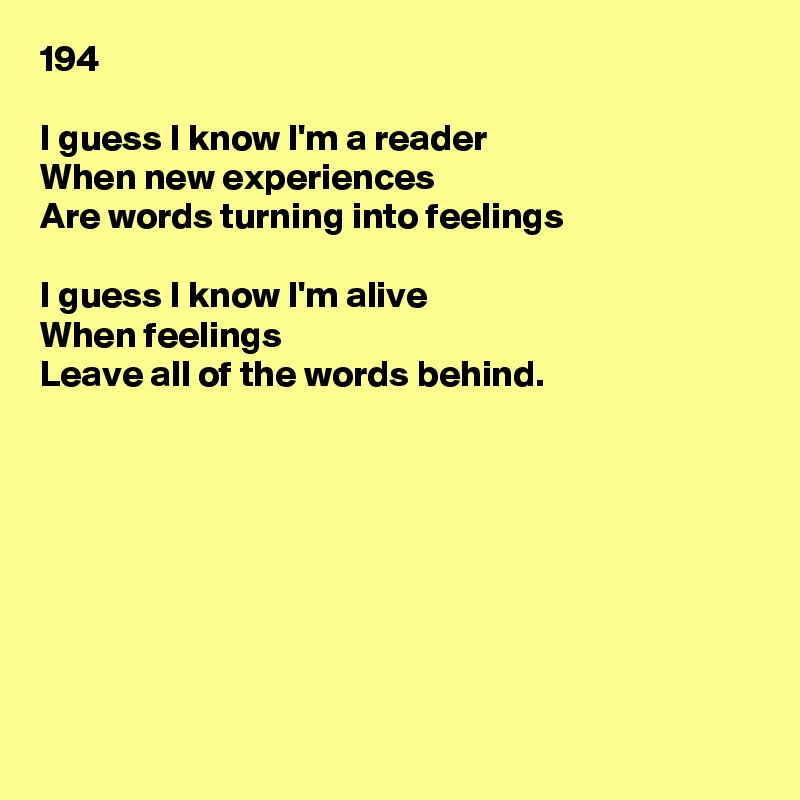 194

I guess I know I'm a reader
When new experiences
Are words turning into feelings

I guess I know I'm alive
When feelings
Leave all of the words behind.








