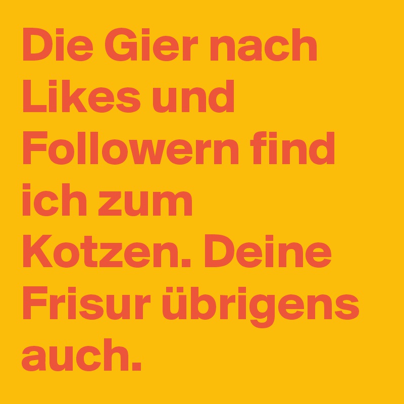 Die Gier nach Likes und Followern find ich zum Kotzen. Deine Frisur übrigens auch. 