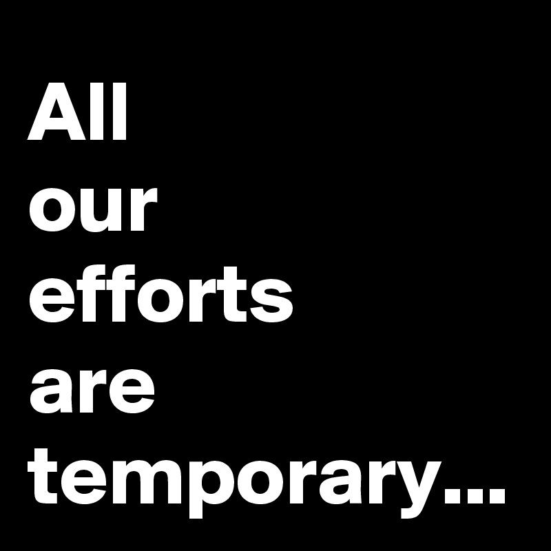 All 
our 
efforts 
are temporary...