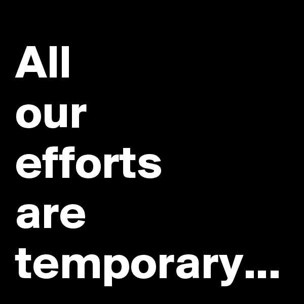 All 
our 
efforts 
are temporary...