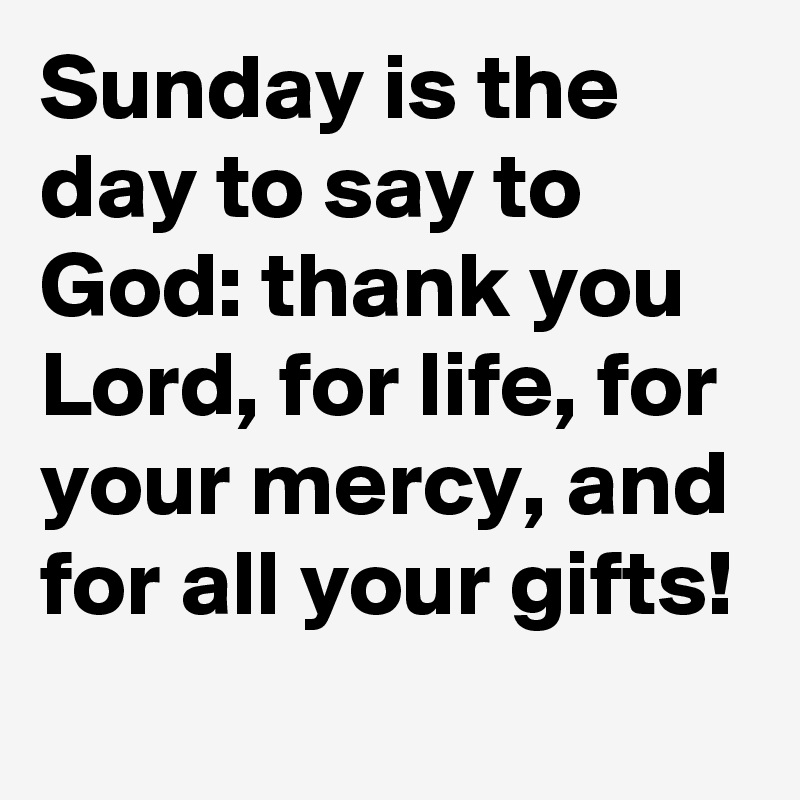 Sunday is the day to say to God: thank you Lord, for life, for your mercy, and for all your gifts!