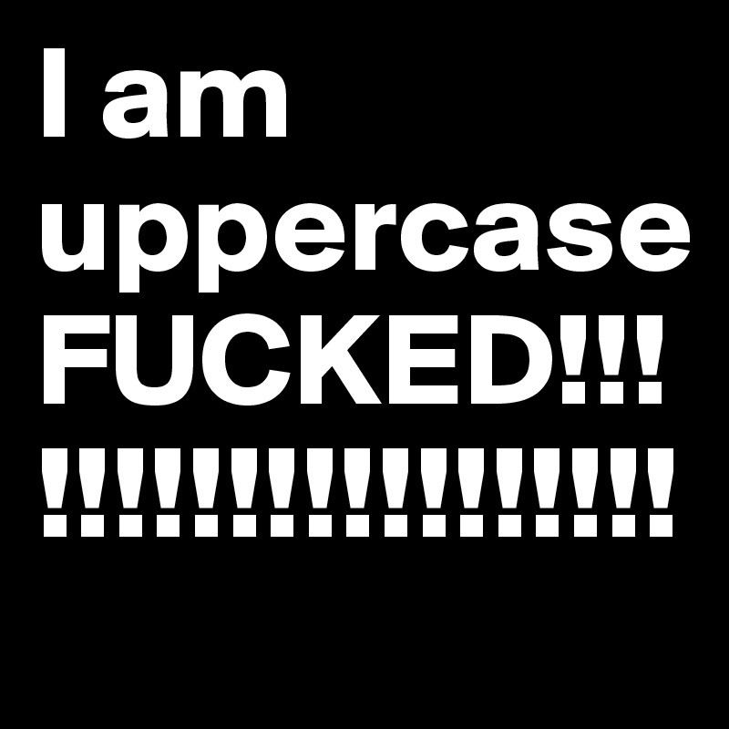 I am uppercase FUCKED!!!!!!!!!!!!!!!!!!!!