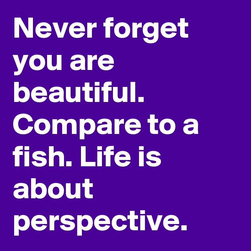 Never forget you are beautiful. Compare to a fish. Life is about perspective.