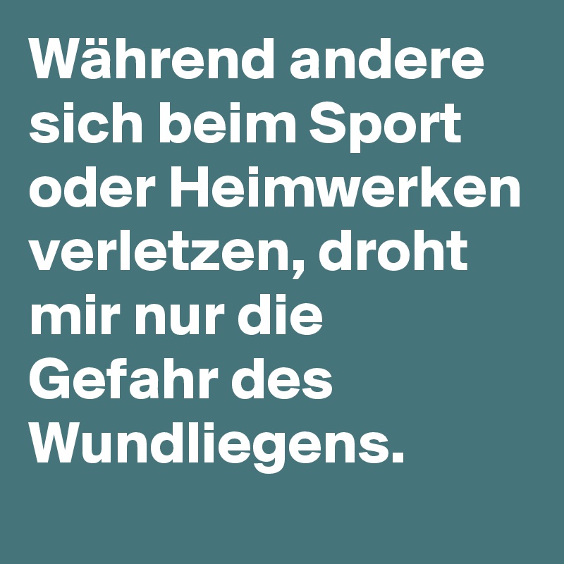 Während andere sich beim Sport oder Heimwerken verletzen, droht mir nur die Gefahr des Wundliegens.