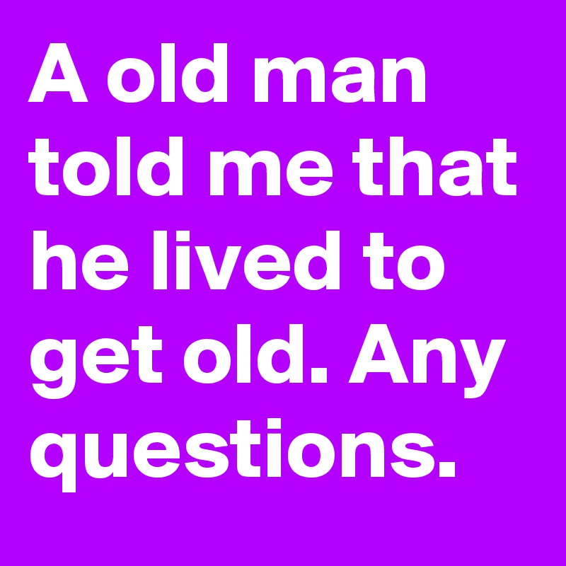 A old man told me that he lived to get old. Any questions.