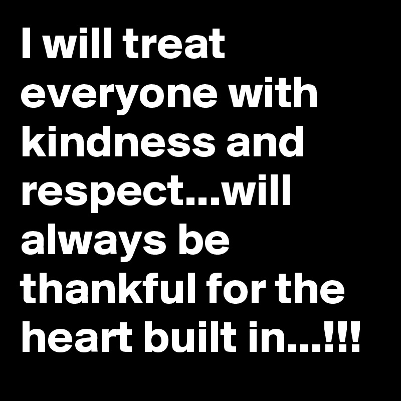 I will treat everyone with kindness and respect...will always be thankful for the heart built in...!!! 