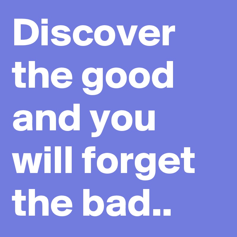 Discover the good and you will forget the bad..
