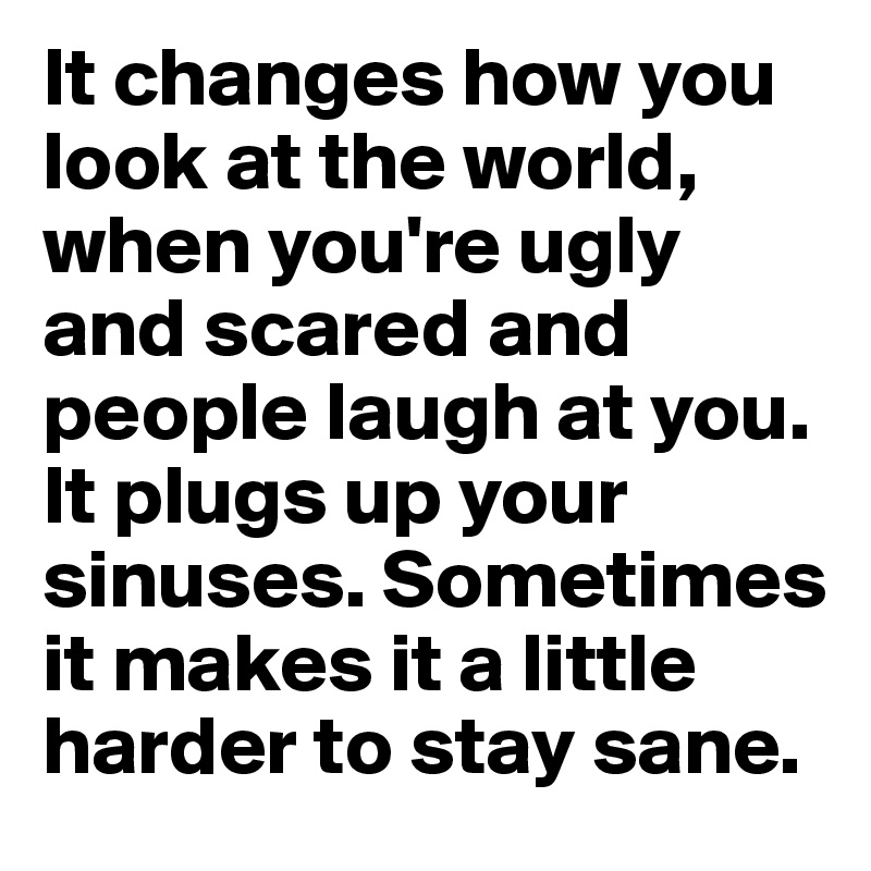 It changes how you look at the world, when you're ugly and scared and people laugh at you. It plugs up your sinuses. Sometimes it makes it a little harder to stay sane.