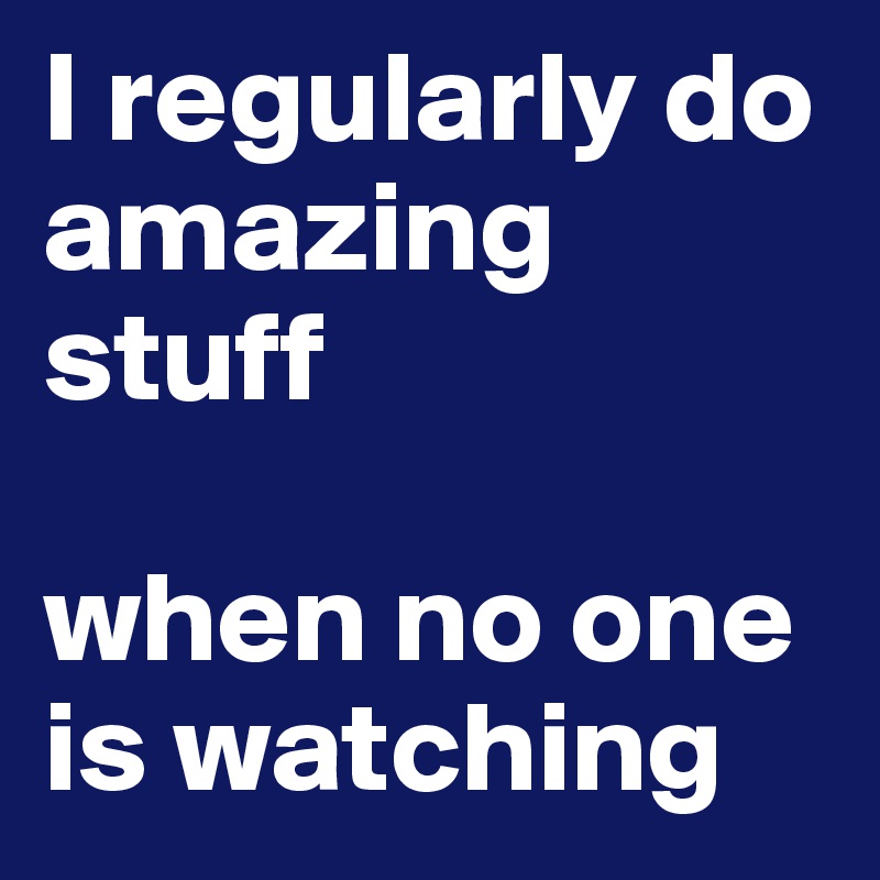 I regularly do amazing stuff 

when no one is watching