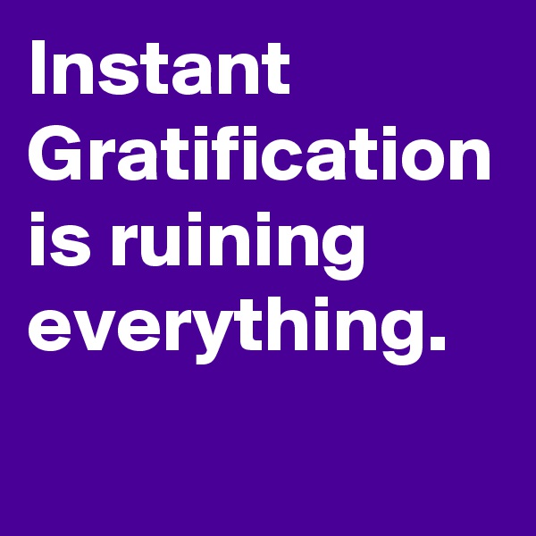 Instant Gratification is ruining everything. 