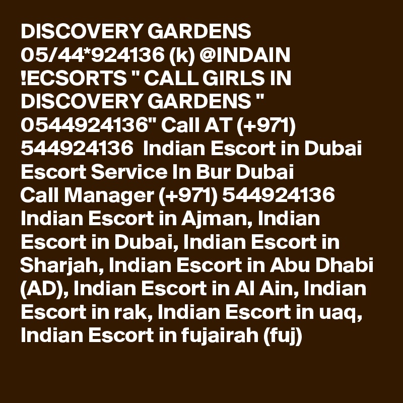 DISCOVERY GARDENS 05/44*924136 (k) @INDAIN !ECSORTS " CALL GIRLS IN DISCOVERY GARDENS " 0544924136" Call AT (+971) 544924136  Indian Escort in Dubai Escort Service In Bur Dubai
Call Manager (+971) 544924136  Indian Escort in Ajman, Indian Escort in Dubai, Indian Escort in Sharjah, Indian Escort in Abu Dhabi (AD), Indian Escort in Al Ain, Indian Escort in rak, Indian Escort in uaq, Indian Escort in fujairah (fuj) 