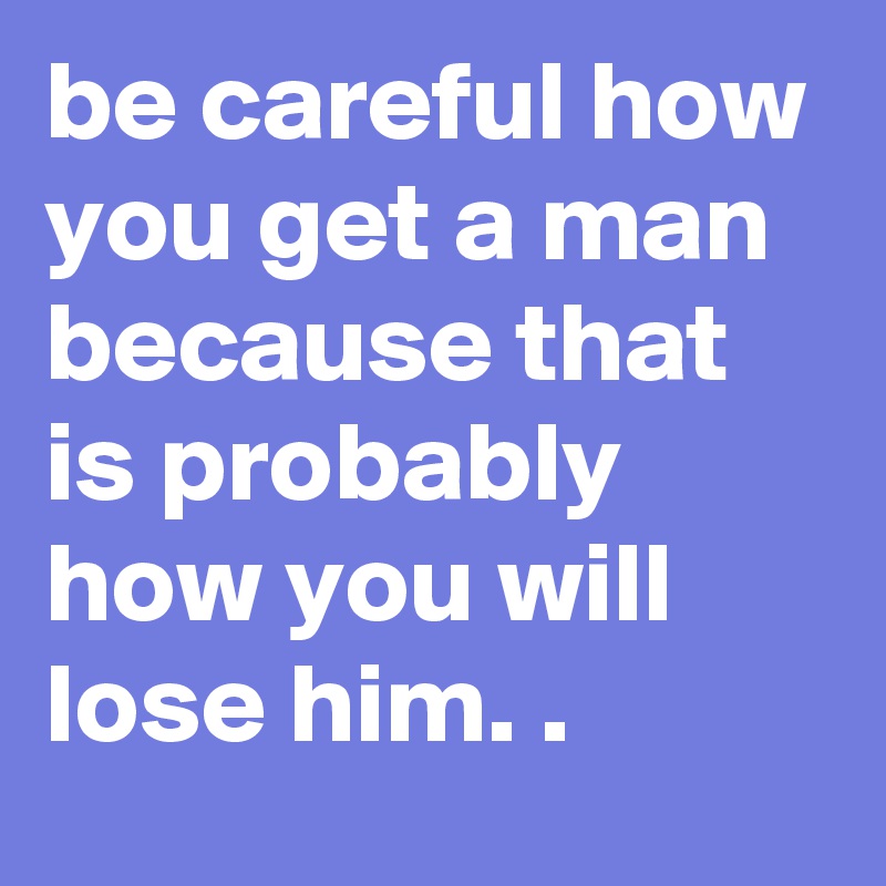 be careful how you get a man because that is probably how you will lose him. .