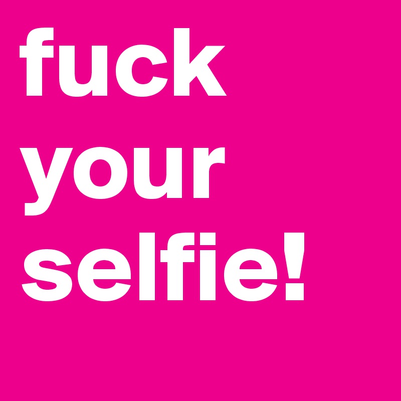 fuck your selfie!