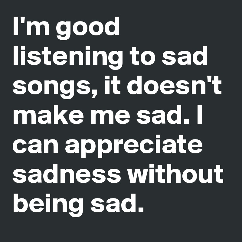 I'm good listening to sad songs, it doesn't make me sad. I can appreciate sadness without being sad.