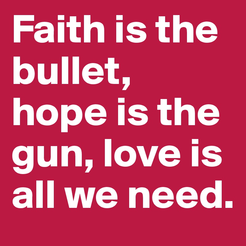 Faith is the bullet, hope is the gun, love is all we need.