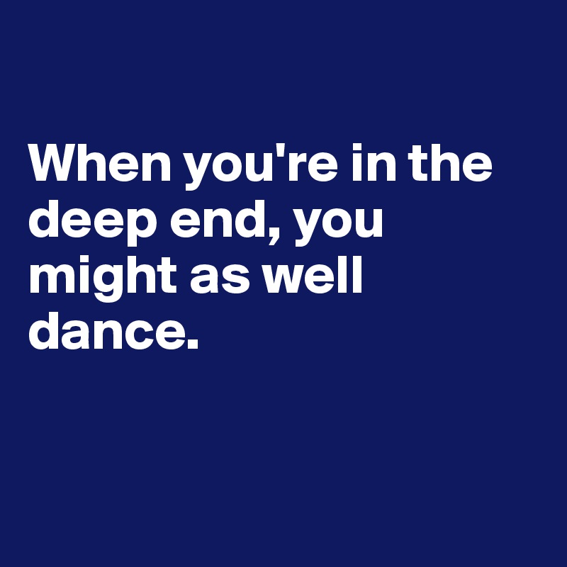 

When you're in the deep end, you might as well dance.


