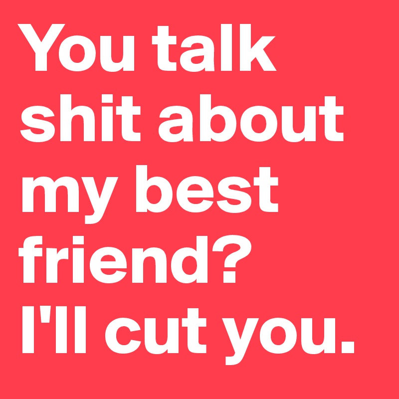 You talk shit about my best friend?
I'll cut you. 