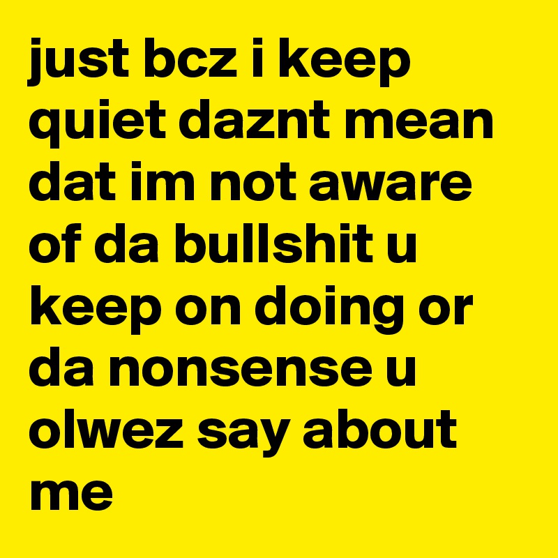just bcz i keep quiet daznt mean dat im not aware of da bullshit u keep on doing or da nonsense u olwez say about me