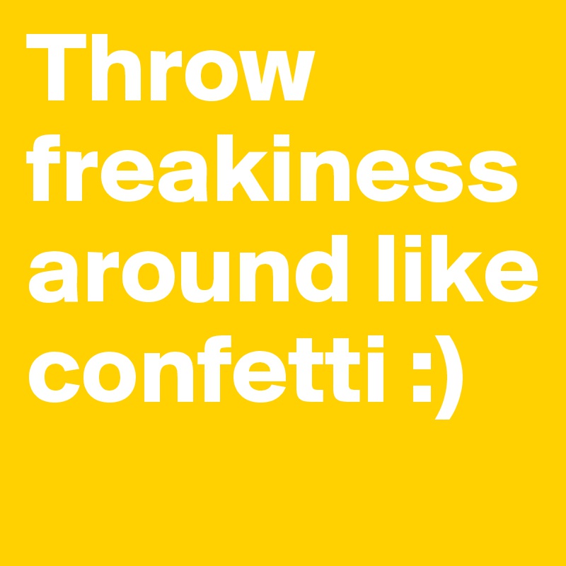 Throw           freakiness      around like                confetti :)